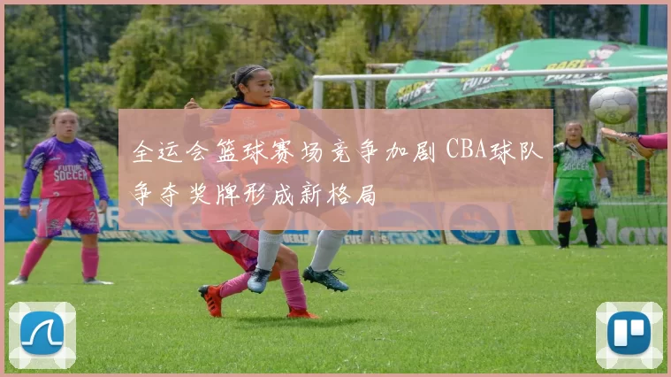 全运会篮球赛场竞争加剧 CBA球队争夺奖牌形成新格局