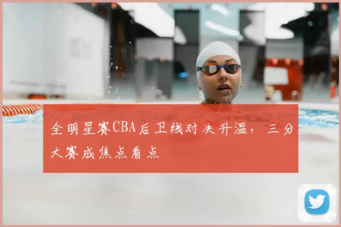 全明星赛CBA后卫线对决升温,三分大赛成焦点看点