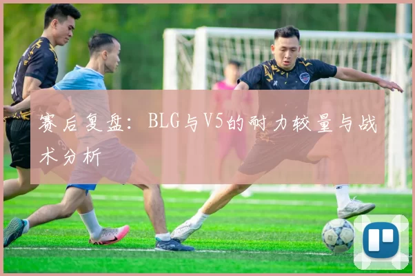 赛后复盘:BLG与V5的耐力较量与战术分析