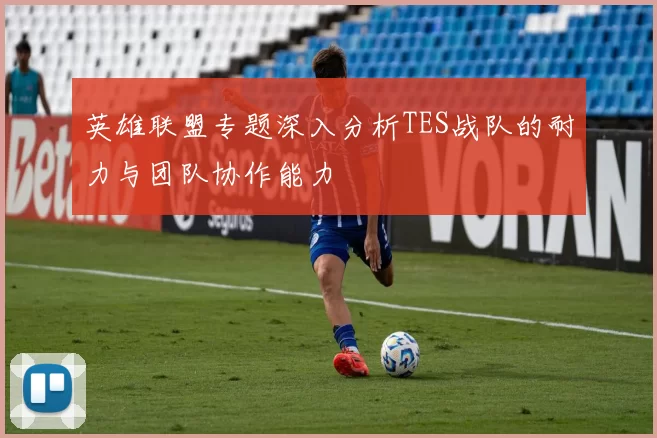 英雄联盟专题深入分析TES战队的耐力与团队协作能力