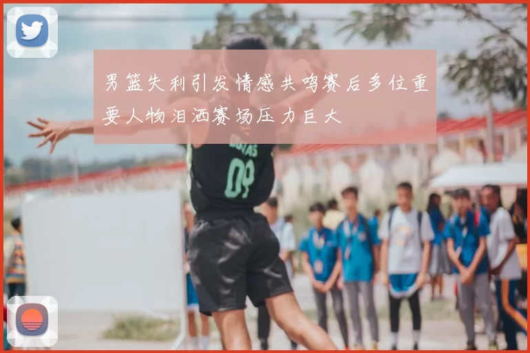 男篮失利引发情感共鸣赛后多位重要人物泪洒赛场压力巨大