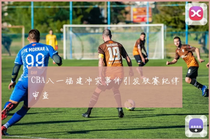 CBA八一福建冲突事件引发联赛纪律审查