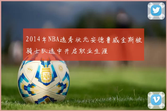 2014年NBA选秀状元安德鲁威金斯被骑士队选中开启职业生涯