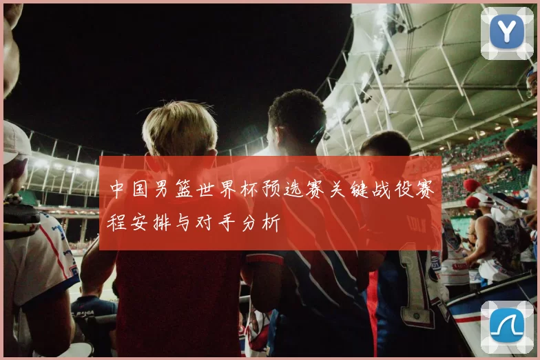 中国男篮世界杯预选赛关键战役赛程安排与对手分析