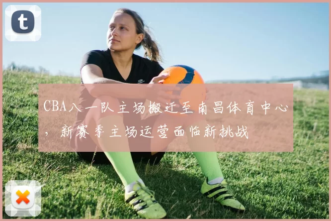 CBA八一队主场搬迁至南昌体育中心,新赛季主场运营面临新挑战