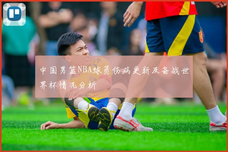中国男篮NBA球员伤病更新及备战世界杯情况分析