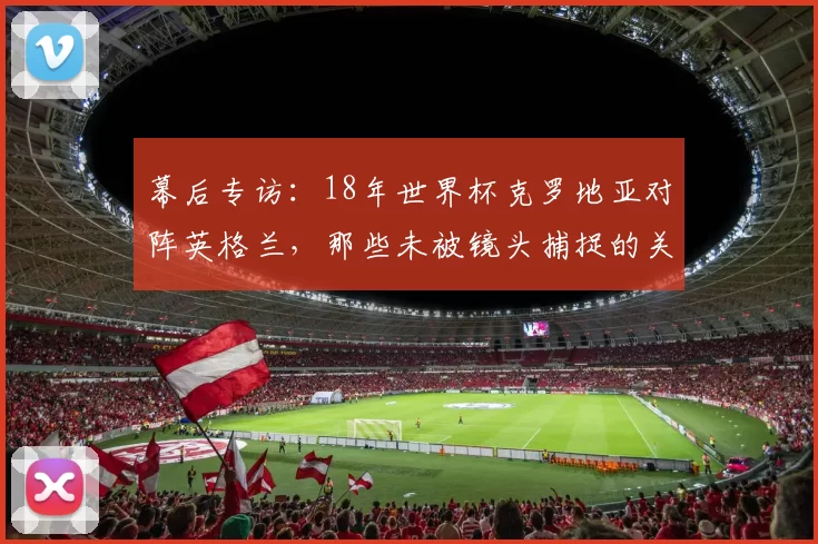 幕后专访:18年世界杯克罗地亚对阵英格兰,那些未被镜头捕捉的关键瞬间