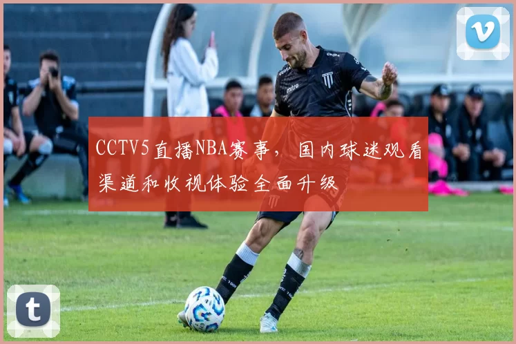 CCTV5直播NBA赛事，国内球迷观看渠道和收视体验全面升级