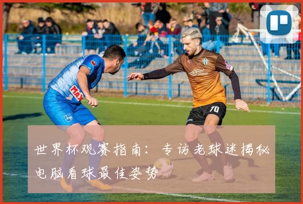 世界杯观赛指南：专访老球迷揭秘电脑看球最佳姿势
