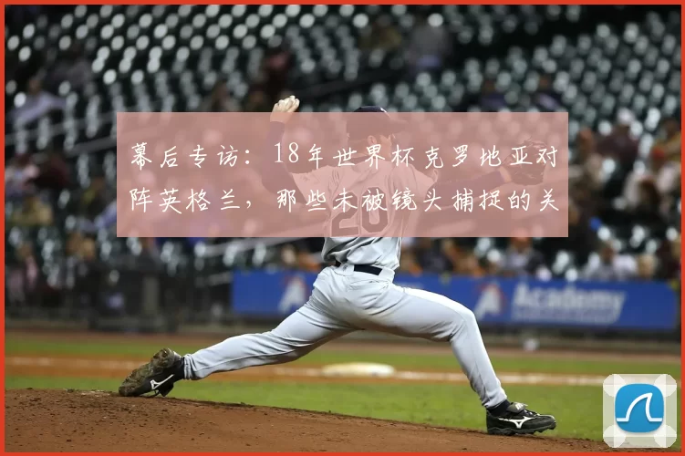 幕后专访:18年世界杯克罗地亚对阵英格兰,那些未被镜头捕捉的关键瞬间