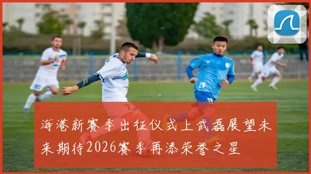 海港新赛季出征仪式上武磊展望未来期待2026赛季再添荣誉之星