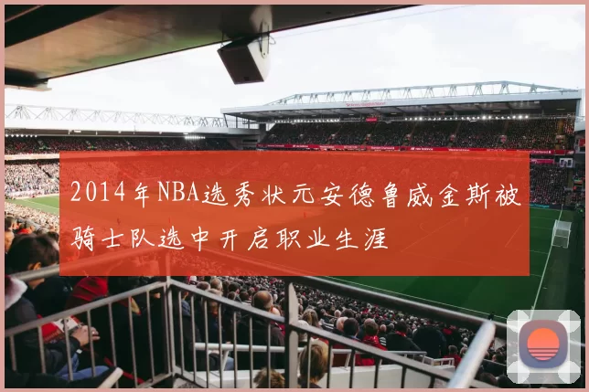 2014年NBA选秀状元安德鲁威金斯被骑士队选中开启职业生涯