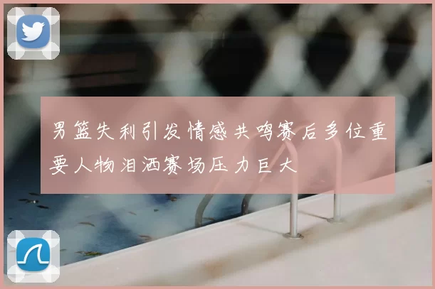 男篮失利引发情感共鸣赛后多位重要人物泪洒赛场压力巨大