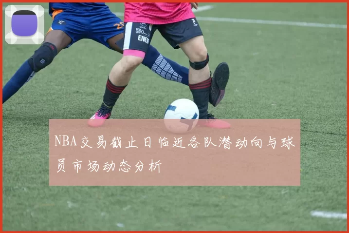 NBA交易截止日临近各队潜动向与球员市场动态分析