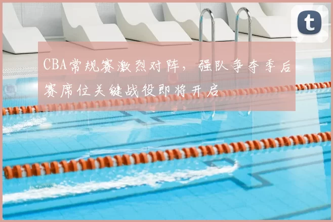 CBA常规赛激烈对阵，强队争夺季后赛席位关键战役即将开启