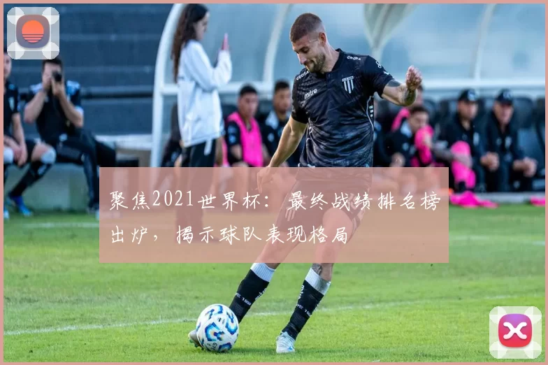 聚焦2021世界杯:最终战绩排名榜出炉,揭示球队表现格局