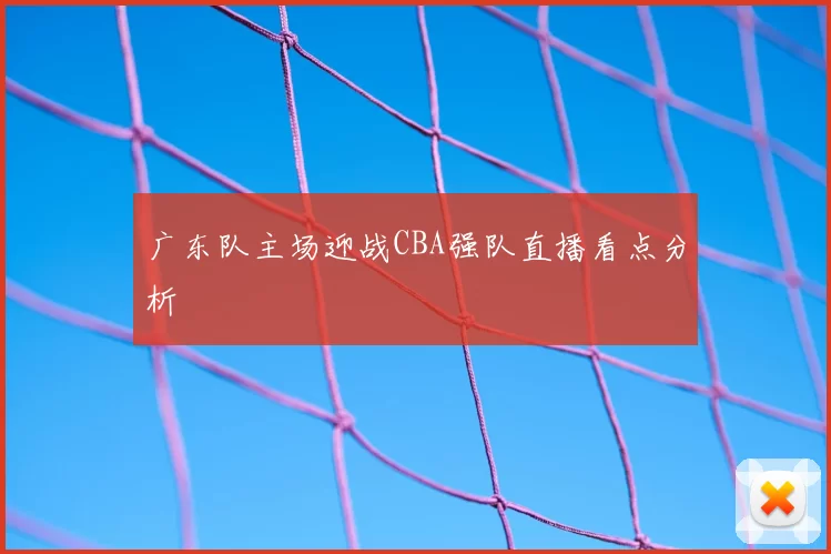 广东队主场迎战CBA强队直播看点分析