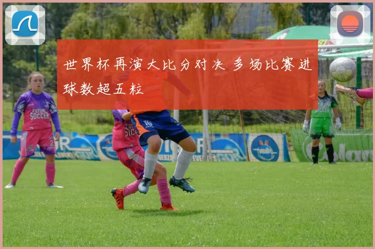 世界杯再演大比分对决 多场比赛进球数超五粒