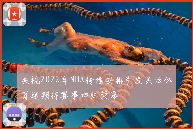 央视2022年NBA转播安排引发关注体育迷期待赛事回归荧幕