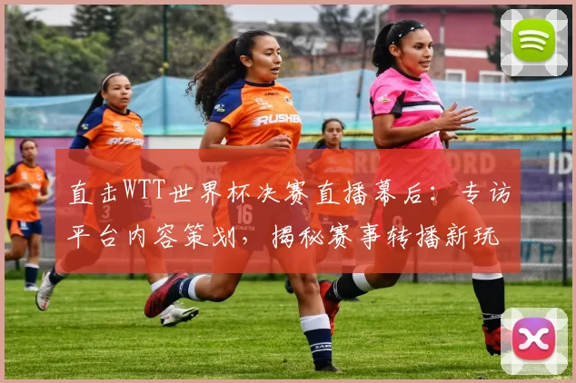 直击WTT世界杯决赛直播幕后:专访平台内容策划,揭秘赛事转播新玩法