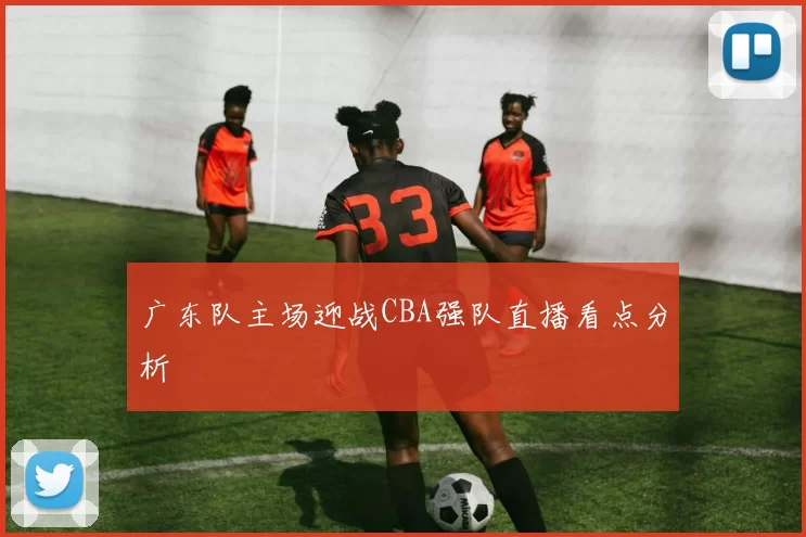 广东队主场迎战CBA强队直播看点分析