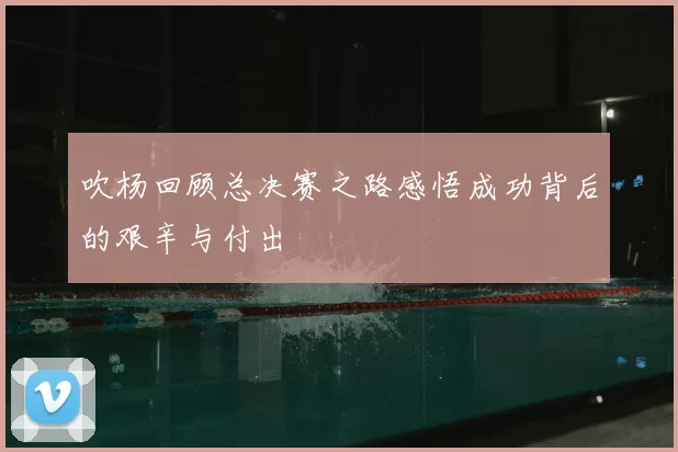 吹杨回顾总决赛之路感悟成功背后的艰辛与付出