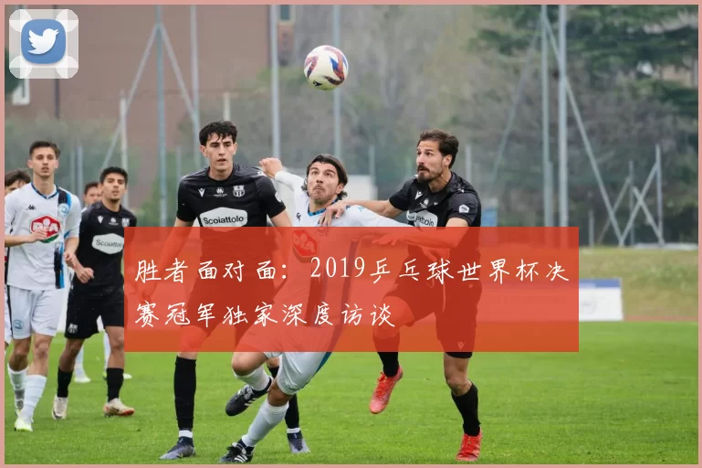 胜者面对面:2019乒乓球世界杯决赛冠军独家深度访谈