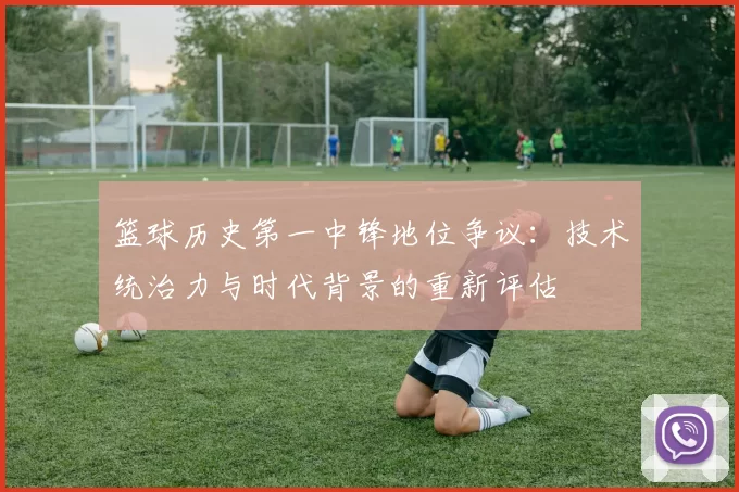 篮球历史第一中锋地位争议：技术统治力与时代背景的重新评估