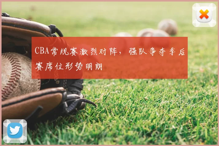 CBA常规赛激烈对阵，强队争夺季后赛席位形势明朗