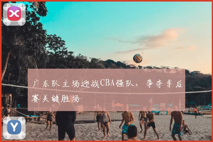 广东队主场迎战CBA强队，争夺季后赛关键胜场