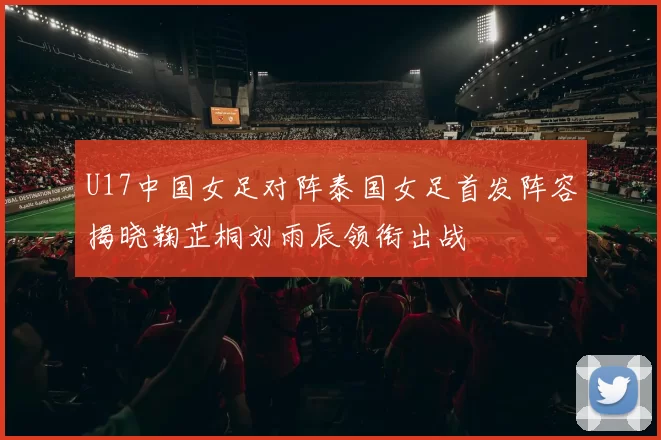 U17中国女足对阵泰国女足首发阵容揭晓鞠芷桐刘雨辰领衔出战