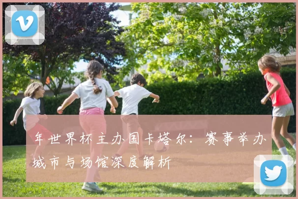 年世界杯主办国卡塔尔:赛事举办城市与场馆深度解析