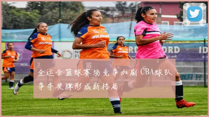 全运会篮球赛场竞争加剧 CBA球队争夺奖牌形成新格局