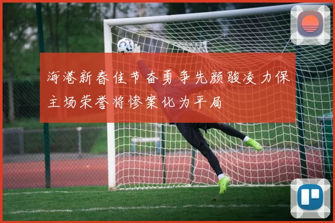 海港新春佳节奋勇争先颜骏凌力保主场荣誉将惨案化为平局