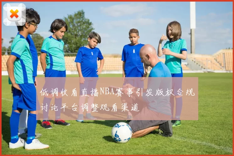 低调收看直播NBA赛事引发版权合规讨论平台调整观看渠道