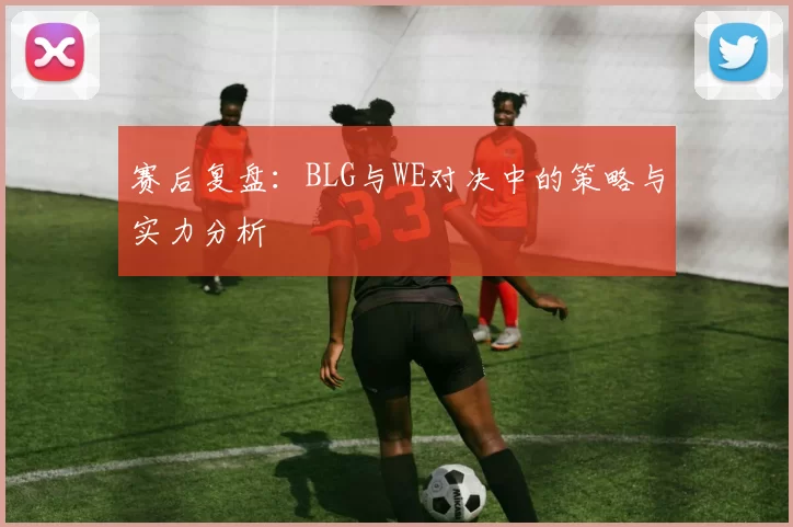 赛后复盘:BLG与WE对决中的策略与实力分析