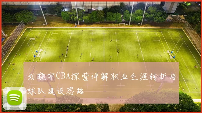 刘晓宇CBA探营详解职业生涯转折与球队建设思路