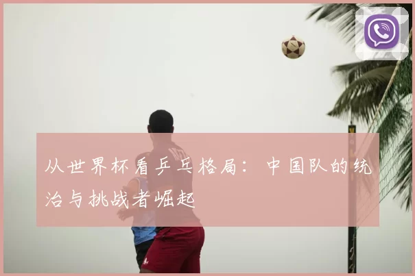 从世界杯看乒乓格局：中国队的统治与挑战者崛起