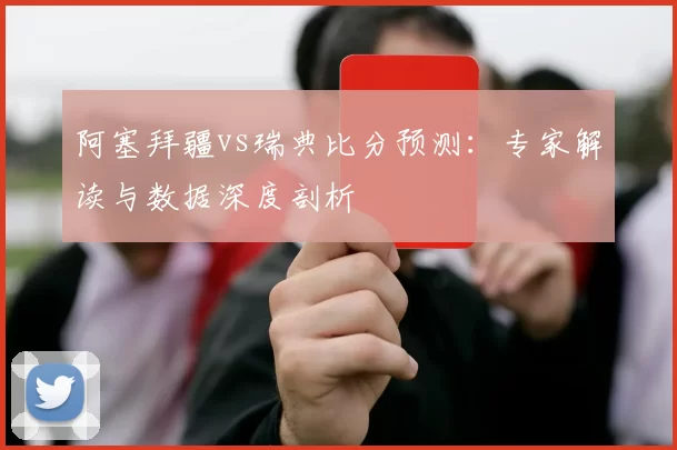 阿塞拜疆vs瑞典比分预测:专家解读与数据深度剖析