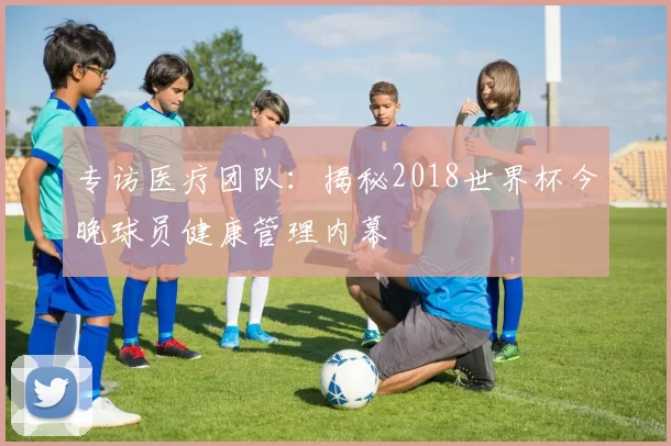 专访医疗团队:揭秘2018世界杯今晚球员健康管理内幕