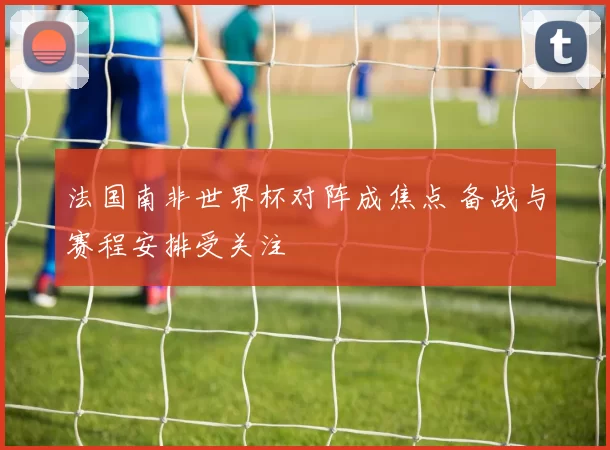 法国南非世界杯对阵成焦点 备战与赛程安排受关注