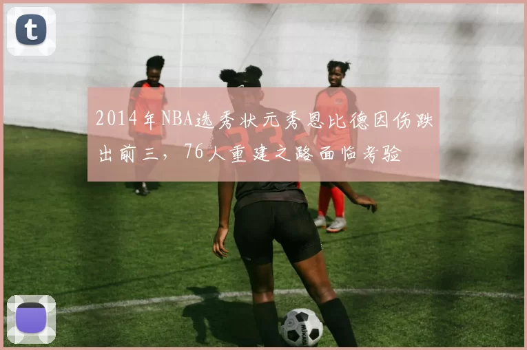 2014年NBA选秀状元秀恩比德因伤跌出前三，76人重建之路面临考验