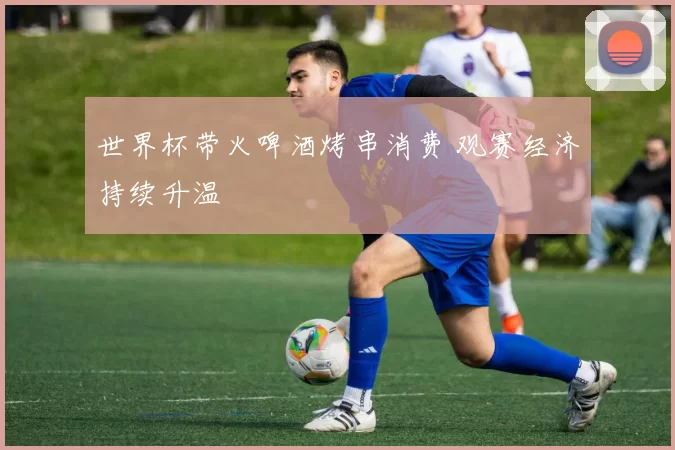 世界杯带火啤酒烤串消费 观赛经济持续升温