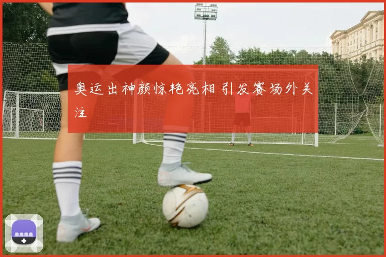 奥运出神颜惊艳亮相 引发赛场外关注