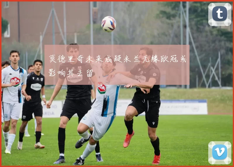 莫德里奇未来成疑米兰无缘欧冠或影响其去留