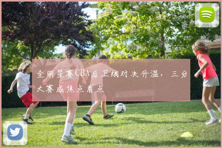 全明星赛CBA后卫线对决升温，三分大赛成焦点看点