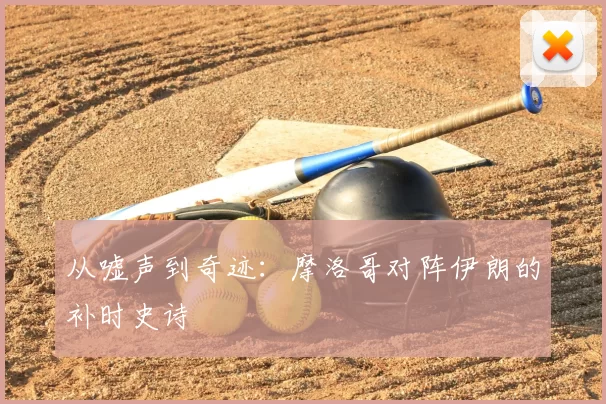 从嘘声到奇迹:摩洛哥对阵伊朗的补时史诗