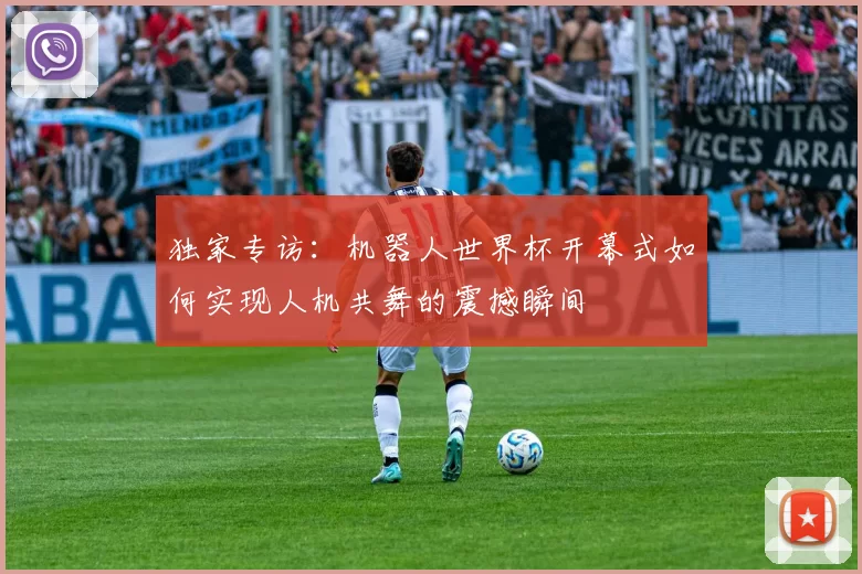 独家专访:机器人世界杯开幕式如何实现人机共舞的震撼瞬间