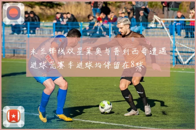 米兰锋线双星莱奥与普利西奇遭遇进球荒赛季进球均停留在8球