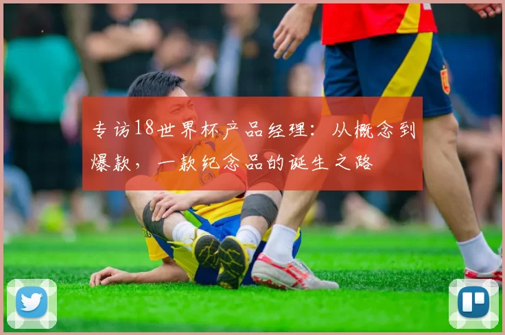 专访18世界杯产品经理:从概念到爆款,一款纪念品的诞生之路